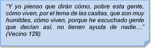 ?Y yo pienso que dirn cmo, pobre esta gente, cmo viven, por el tema de las casitas, que son muy humildes, cmo viven, porque he escuchado gente que decan as, no tienen ayuda de nadie?? (Vecino 129)?Y yo pienso que dirn cmo, pobre esta gente, cmo viven, por el tema de las casitas, que son muy humildes, cmo viven, porque he escuchado gente que decan as, no tienen ayuda de nadie?? (Vecino 129)