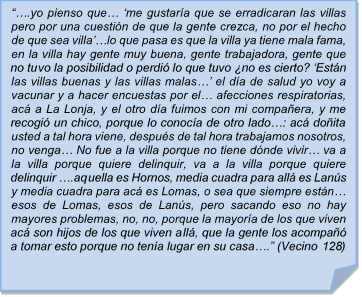 ??.yo pienso que? ?me gustara que se erradicaran las villas pero por una cuestin de que la gente crezca, no por el hecho de que sea villa??lo que pasa es que la villa ya tiene mala fama, en la villa hay gente muy buena, gente trabajadora, gente que no tuvo la posibilidad o perdi lo que tuvo no es cierto? ?Estn las villas buenas y las villas malas?? el da de salud yo voy a vacunar y a hacer encuestas por el? afecciones respiratorias, ac a La Lonja, y el otro da fuimos con mi compaera, y me recogi un chico, porque lo conoca de otro lado?: ac doita usted a tal hora viene, despus de tal hora trabajamos nosotros, no venga? No fue a la villa porque no tiene dnde vivir? va a la villa porque quiere delinquir, va a la villa porque quiere delinquir ?.aquella es Hornos, media cuadra para all es Lans y media cuadra para ac es Lomas, o sea que siempre estn? esos de Lomas, esos de Lans, pero sacando eso no hay mayores problemas, no, no, porque la mayora de los que viven ac son hijos de los que viven all, que la gente los acompa a tomar esto porque no tena lugar en su casa?.? (Vecino 128)

??.yo pienso que? ?me gustara que se erradicaran las villas pero por una cuestin de que la gente crezca, no por el hecho de que sea villa??lo que pasa es que la villa ya tiene mala fama, en la villa hay gente muy buena, gente trabajadora, gente que no tuvo la posibilidad o perdi lo que tuvo no es cierto? ?Estn las villas buenas y las villas malas?? el da de salud yo voy a vacunar y a hacer encuestas por el? afecciones respiratorias, ac a La Lonja, y el otro da fuimos con mi compaera, y me recogi un chico, porque lo conoca de otro lado?: ac doita usted a tal hora viene, despus de tal hora trabajamos nosotros, no venga? No fue a la villa porque no tiene dnde vivir? va a la villa porque quiere delinquir, va a la villa porque quiere delinquir ?.aquella es Hornos, media cuadra para all es Lans y media cuadra para ac es Lomas, o sea que siempre estn? esos de Lomas, esos de Lans, pero sacando eso no hay mayores problemas, no, no, porque la mayora de los que viven ac son hijos de los que viven all, que la gente los acompa a tomar esto porque no tena lugar en su casa?.? (Vecino 128)
