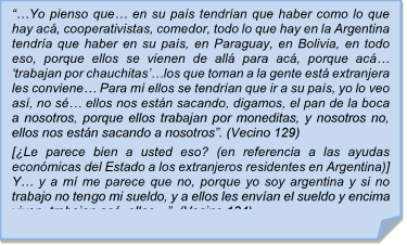 ??Yo pienso que? en su pas tendran que haber como lo que hay ac, cooperativistas, comedor, todo lo que hay en la Argentina tendra que haber en su pas, en Paraguay, en Bolivia, en todo eso, porque ellos se vienen de all para ac, porque ac? ?trabajan por chauchitas??los que toman a la gente est extranjera les conviene? Para m ellos se tendran que ir a su pas, yo lo veo as, no s? ellos nos estn sacando, digamos, el pan de la boca a nosotros, porque ellos trabajan por moneditas, y nosotros no, ellos nos estn sacando a nosotros?. (Vecino 129)
[Le parece bien a usted eso? (en referencia a las ayudas econmicas del Estado a los extranjeros residentes en Argentina)] Y? y a m me parece que no, porque yo soy argentina y si no trabajo no tengo mi sueldo, y a ellos les envan el sueldo y encima viven, trabajan ac, ellos??  (Vecino 134)


??Yo pienso que? en su pas tendran que haber como lo que hay ac, cooperativistas, comedor, todo lo que hay en la Argentina tendra que haber en su pas, en Paraguay, en Bolivia, en todo eso, porque ellos se vienen de all para ac, porque ac? ?trabajan por chauchitas??los que toman a la gente est extranjera les conviene? Para m ellos se tendran que ir a su pas, yo lo veo as, no s? ellos nos estn sacando, digamos, el pan de la boca a nosotros, porque ellos trabajan por moneditas, y nosotros no, ellos nos estn sacando a nosotros?. (Vecino 129)
[Le parece bien a usted eso? (en referencia a las ayudas econmicas del Estado a los extranjeros residentes en Argentina)] Y? y a m me parece que no, porque yo soy argentina y si no trabajo no tengo mi sueldo, y a ellos les envan el sueldo y encima viven, trabajan ac, ellos??  (Vecino 134)

