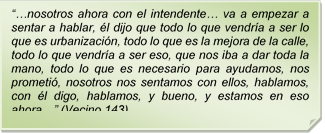 ??nosotros ahora con el intendente? va a empezar a sentar a hablar, l dijo que todo lo que vendra a ser lo que es urbanizacin, todo lo que es la mejora de la calle, todo lo que vendra a ser eso, que nos iba a dar toda la mano, todo lo que es necesario para ayudarnos, nos prometi, nosotros nos sentamos con ellos, hablamos, con l digo, hablamos, y bueno, y estamos en eso ahora?? (Vecino 143)

 

??nosotros ahora con el intendente? va a empezar a sentar a hablar, l dijo que todo lo que vendra a ser lo que es urbanizacin, todo lo que es la mejora de la calle, todo lo que vendra a ser eso, que nos iba a dar toda la mano, todo lo que es necesario para ayudarnos, nos prometi, nosotros nos sentamos con ellos, hablamos, con l digo, hablamos, y bueno, y estamos en eso ahora?? (Vecino 143)

 
