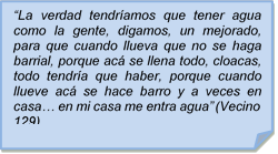 ?La verdad tendramos que tener agua como la gente, digamos, un mejorado, para que cuando llueva que no se haga barrial, porque ac se llena todo, cloacas, todo tendra que haber, porque cuando llueve ac se hace barro y a veces en casa? en mi casa me entra agua? (Vecino 129)

?La verdad tendramos que tener agua como la gente, digamos, un mejorado, para que cuando llueva que no se haga barrial, porque ac se llena todo, cloacas, todo tendra que haber, porque cuando llueve ac se hace barro y a veces en casa? en mi casa me entra agua? (Vecino 129)
