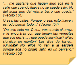 �� me gustar�a que hagan algo ac� en la calle que cuando llueve no se puede salir. No del agua sino del mismo barro que queda.� (Vecino 161)O sea, las calles. Porque, o sea, esto llueve y es todo barrial, todo�� (Vecino 154)�De este lado no. O sea, vos cruz�s el arroyo y te encontr�s con que tienen las vereditas que vos dec�s� �qu� puede significar? �Pero significa un mont�n! Los d�as de barro� �Olvid�te! No, ellos no van a la escuela porque ac� no pod�s salir, es un pantano.� (Vecino 158)