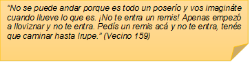 �No se puede andar porque es todo un poser�o y vos imagin�te cuando llueve lo que es. �No te entra un remis! Apenas empez� a lloviznar y no te entra. Ped�s un remis ac� y no te entra, ten�s que caminar hasta Irupe.� (Vecino 159)