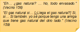 �Eh� �gas natural? � No, todo envasado.� (Vecino 156)
�El gas natural si� [�Llega el gas natural?] Si, si� Si tambi�n. yo s� porque tengo una amiga que tiene gas natural del otro lado.� (Vecino 159)
