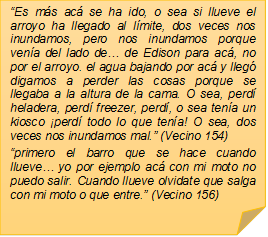 �Es m�s ac� se ha ido, o sea si llueve el arroyo ha llegado al l�mite, dos veces nos inundamos, pero nos inundamos porque ven�a del lado de� de Edison para ac�, no por el arroyo. el agua bajando por ac� y lleg� digamos a perder las cosas porque se llegaba a la altura de la cama. O sea, perd� heladera, perd� freezer, perd�, o sea ten�a un kiosco �perd� todo lo que ten�a! O sea, dos veces nos inundamos mal.� (Vecino 154)
�primero el barro que se hace cuando llueve� yo por ejemplo ac� con mi moto no puedo salir. Cuando llueve olvidate que salga con mi moto o que entre.� (Vecino 156)

