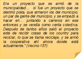 Era un proyecto que se arm� de la municipalidad�  s� fue un proyecto que se destin� plata, que armaron los del municipio, un par de gente del municipio, y se empez� a hacer eh� juntando a carreros en ese entonces y se vend�a como venta colectiva. Despu�s de tantos a�os sali� el proyecto este de recibir cosas de los country para reciclar, lo que se llama reciclaje, y se arm� la cooperativa ah� ahora donde est� actualmente.� (Vecino 157)