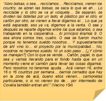 �Abro bolsas, o sea� reciclamos� Reciclamos, vienen los country, se abren las bolsas, se saca lo que es eh� Lo reciclable y lo otro se va al volquete� Se separan, se dividen las botellas por un lado, el pl�stico por el otro, el cart�n por otro, se vienen a llevar digamos el� Lo que ya est� separado, eso ya va, digamos a la venta. O sea y despu�s se reparte digamos entre los que estamos, o sea trabajando en la cooperativa� Al principio �ramos 9. O sea ahora somos tres, cuatro. O sea se fueron mucho porque no tenemos sueldo nosotros� Y supuestamente de ah� vino lo� el proyecto por la municipalidad� No, nosotros no tenemos sueldo. Ni un solo peso� [�Y c�mo se manejan?] Con lo que se vende� Cart�n, papel, lo que sea y vamos llevando para el fondo hasta que en un momento viene el cami�n para llevar las cosas digamos. Pero nosotros no tenemos ayuda� Ac� vienen 16, entre 16 o 16 countrys por semana� barrios cerrados que hay en la zona de ac�, bueno ellos vienen� camionetas particulares, o si no vienen los de� por intermedio de Covelia tambi�n entran ah�.� (Vecino 154)

