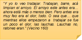 �Y yo lo veo trabajar. Trabajan, barre, ac� limpian el arroyo. El arroyo este antes era� ahora est� m�s o menos bien. Pero antes era muy feo era el olor, todo. O sea que� que mientras ellos empezaron a  trabajar se fue un poco el olor, las lauchas. Lauchas no, ratones eran.� (Vecino 160)