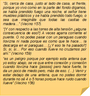 �Si, cerca de casa, justo al lado de casa, al frente, porque yo vivo como en la parte del fondo digamos, se hab�a prendido fuego una noche, el se�or tiene muebles pl�sticos y se hab�a prendido todo fuego, o sea que imagin�te que todas las casitas de madera�� (Vecino 157).�[Y con respecto a las torres de alta tensi�n �alguna consecuencia de eso?] A veces agarra corriente el puente. O no podes pasar con un paraguas cuando llovizna ni nada porque es como que te hace� la descarga en el paraguas� [�Y eso te ha pasado?] Si, si, si� Por eso cuando llueve no cruzamos por ah�.� (Vecino 159)�es un peligro porque por ejemplo esta antena que yo estoy abajo, se ve que entre conexi�n y conexi�n cuando llovizna hace {psssss} pero hace fuerte, te da un poco de miedo pero, m�s de eso. (�) Venir y estar debajo de una antena, que no podes dormir durante no s� 4 o 5 horas porque hace ruido cuando llueve� (Vecino 156)