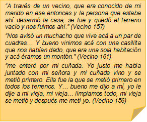 �A trav�s de un vecino, que era conocido de mi marido en ese entonces y la persona que estaba ah� desarm� la casa, se fue y qued� el terreno vac�o y nos fuimos ah�.� (Vecino 157)
�Nos avis� un muchacho que vive ac� a un par de cuadras� Y bueno vinimos ac� con una casillita que nos hab�an dado, que era una sola habitaci�n y ac� �ramos un mont�n.� (Vecino 161)
�me enter� por mi cu�ada. Yo justo me hab�a juntado con mi se�ora y mi cu�ada vino y se meti� primero. Ella fue la que se meti� primero en todos los terrenos. Y� bueno me dijo a m�, yo le dije a mi vieja, mi vieja� limpiamos todo, mi vieja se meti� y despu�s me met� yo. (Vecino 156)

