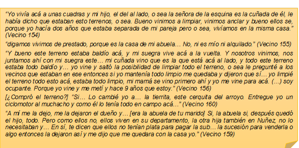 �Yo viv�a ac� a unas cuadras y mi hijo, el del al lado, o sea la se�ora de la esquina es la cu�ada de �l, le hab�a dicho que estaban esto terrenos, o sea. Bueno vinimos a limpiar, vinimos anclar y bueno ellos se, porque yo hac�a dos a�os que estaba separada de mi pareja pero o sea, viv�amos en la misma casa.� (Vecino 154)�digamos vivimos de prestado, porque es la casa de mi abuela� No, ni es m�o ni alquilado.� (Vecino 155)�Y bueno este terreno estaba bald�o ac�, y mi suegra vive ac� a la vuelta. Y nosotros vinimos, nos juntamos ah� con mi suegra este� mi cu�ada vino que es la que est� ac� al lado, y todo este terreno estaba todo bald�o y� yo vine y salt� la posibilidad de limpiar todo el terreno, o sea le pregunt� a los vecinos que estaban en ese entonces si yo manten�a todo limpio me quedaba y dijeron que s� yo limpi� el terreno todo esto ac�, estaba todo limpio, mi mam� se vino primero ah� y yo me vine para ac�. (�) soy ocupante. Porque yo vine y me met� y hace 9 a�os que estoy.� (Vecino 156)[�Compr� el terreno?] �Si� Lo cambi� yo a� la tierrita, este cerquita del arroyo. Entregue yo un ciclomotor al muchacho y como �l lo ten�a todo en campo ac?? (Vecino 160)�A m� me la dejo, me la dejaron el due�o y� [era la abuela de tu marido] Si, la abuela si, despu�s qued� el hijo, todo. Pero como ellos no, ellos viven en su departamento, la otra hija tambi�n en Nu�ez, no lo necesitaban y� En s�, te dicen que ellos no ten�an plata para pagar la sub� la sucesi�n para venderla o algo entonces la dejaron as� y me dijo que me quedara con la casa yo.� (Vecino 159)