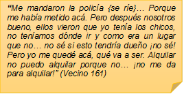 �Me mandaron la polic�a {se r�e}� Porque me hab�a metido ac�. Pero despu�s nosotros bueno, ellos vieron que yo ten�a los chicos, no ten�amos d�nde ir y como era un lugar que no� no s� si esto tendr�a due�o �no s�! Pero yo me qued� ac�, qu� va a ser. Alquilar no puedo alquilar porque no� �no me da para alquilar!� (Vecino 161)