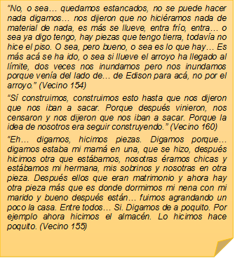 �No, o sea� quedamos estancados, no se puede hacer nada digamos� nos dijeron que no hici�ramos nada de material de nada, es m�s se llueve, entra fr�o, entra� o sea ya digo tengo, hay piezas que tengo tierra, todav�a no hice el piso. O sea, pero bueno, o sea es lo que hay� Es m�s ac� se ha ido, o sea si llueve el arroyo ha llegado al l�mite, dos veces nos inundamos pero nos inundamos porque ven�a del lado de� de Edison para ac�, no por el arroyo.� (Vecino 154)