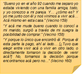 �Bueno yo en el a�o 92 cuando me separo yo estaba viviendo con una familia amiga, todo, y yo conozco a mi pareja. Y� �c�mo es? Y yo me junto con �l y nos vinimos a vivir ac� Ac� mismo en esta casa.� (Vecino 159)
�Y ac� me mude bueno cuando lo conoc� a mi marido, surgi� a trav�s de mi suegra la posibilidad de comprar.� (Vecino 158)
�Y porque lo �nico que encontr� �l. Porque �l esta parte la pago, ah� al lado� [�Tuvo que elegir entre vivir ac� o vivir en otro lado, o directamente tomaron la decisi�n de venir ac�?] No, tomamos la decisi�n porque encontramos ac� pero no�� (Vecino 160)
