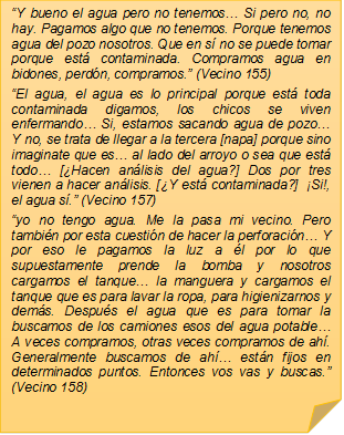 ?Y bueno el agua pero no tenemos? Si pero no, no hay. Pagamos algo que no tenemos. Porque tenemos agua del pozo nosotros. Que en s no se puede tomar porque est contaminada. Compramos agua en bidones, perdn, compramos.? (Vecino 155)