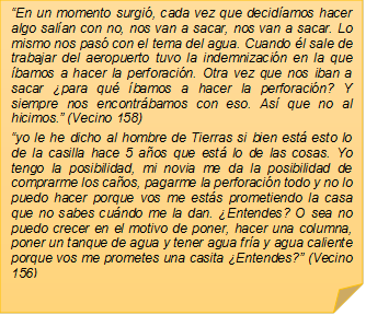 ?En un momento surgi, cada vez que decidamos hacer algo salan con no, nos van a sacar, nos van a sacar. Lo mismo nos pas con el tema del agua. Cuando l sale de trabajar del aeropuerto tuvo la indemnizacin en la que bamos a hacer la perforacin. Otra vez que nos iban a sacar para qu bamos a hacer la perforacin? Y siempre nos encontrbamos con eso. As que no al hicimos.? (Vecino 158)