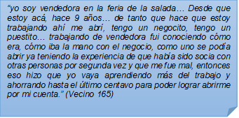 ?yo soy vendedora en la feria de la salada? Desde que estoy ac, hace 9 aos? de tanto que hace que estoy trabajando ah me abr, tengo un negocito, tengo un puestito? trabajando de vendedora fui conociendo cmo era, cmo iba la mano con el negocio, como uno se poda abrir ya teniendo la experiencia de que haba sido socia con otras personas por segunda vez y que me fue mal, entonces eso hizo que yo vaya aprendiendo ms del trabajo y ahorrando hasta el ltimo centavo para poder lograr abrirme por mi cuenta.? (Vecino 165)