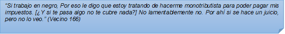 ?Si trabajo en negro, Por eso le digo que estoy tratando de hacerme monotributista para poder pagar mis impuestos. [Y si te pasa algo no te cubre nada?] No lamentablemente no. Por ah si se hace un juicio, pero no lo veo.? (Vecino 166)