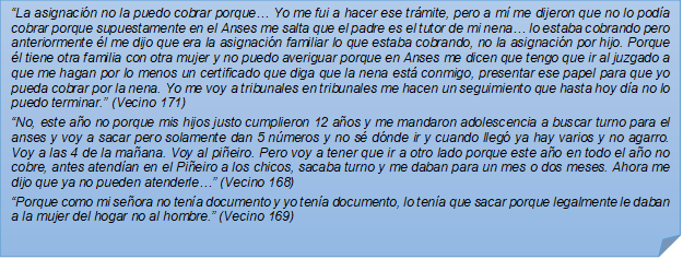 ?La asignacin no la puedo cobrar porque? Yo me fui a hacer ese trmite, pero a m me dijeron que no lo poda cobrar porque supuestamente en el Anses me salta que el padre es el tutor de mi nena? lo estaba cobrando pero anteriormente l me dijo que era la asignacin familiar lo que estaba cobrando, no la asignacin por hijo. Porque l tiene otra familia con otra mujer y no puedo averiguar porque en Anses me dicen que tengo que ir al juzgado a que me hagan por lo menos un certificado que diga que la nena est conmigo, presentar ese papel para que yo pueda cobrar por la nena. Yo me voy a tribunales en tribunales me hacen un seguimiento que hasta hoy da no lo puedo terminar.? (Vecino 171)?No, este ao no porque mis hijos justo cumplieron 12 aos y me mandaron adolescencia a buscar turno para el anses y voy a sacar pero solamente dan 5 nmeros y no s dnde ir y cuando lleg ya hay varios y no agarro. Voy a las 4 de la maana. Voy al pieiro. Pero voy a tener que ir a otro lado porque este ao en todo el ao no cobre, antes atendan en el Pieiro a los chicos, sacaba turno y me daban para un mes o dos meses. Ahora me dijo que ya no pueden atenderle?? (Vecino 168)?Porque como mi seora no tena documento y yo tena documento, lo tena que sacar porque legalmente le daban a la mujer del hogar no al hombre.? (Vecino 169)