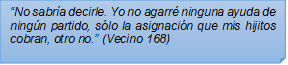 ?No sabra decirle. Yo no agarr ninguna ayuda de ningn partido, slo la asignacin que mis hijitos cobran, otro no.? (Vecino 168)