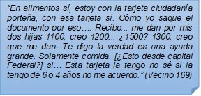 ?En alimentos s, estoy con la tarjeta ciudadana portea, con esa tarjeta s. Cmo yo saque el documento por eso?. Recibo... me dan por mis dos hijas 1100, creo 1200... 1500? 1300, creo que me dan. Te digo la verdad es una ayuda grande. Solamente comida. [Esto desde capital Federal?] si? Esta tarjeta la tengo no s si la tengo de 6 o 4 aos no me acuerdo.? (Vecino 169)