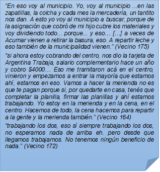 ?En eso voy al municipio. Yo, voy al municipio ...en las zapatillas, la colcha y cada mes la mercadera, un tantito nos dan. A esto yo voy al municipio a buscar, porque de la asignacin que cobr de mi hijo cubre los materiales y voy dividiendo todo... porque... y eso? [?] a veces de Acumar vienen a retirar la basura, eso. A repartir leche y eso tambin de la municipalidad vienen.? (Vecino 175)?si ahora estoy cobrando del centro, nos dio la tarjeta de Argentina Trabaja, salario complementario hace un ao y cobro $4000? Eso me tramitaron ac en el centro, vinieron y empezamos a entrar la mayora que estamos ah, estamos en eso. Vamos a hacer la merienda no es que te pagan porque si, por quedarte en casa, tens que completar la planilla, firmar las planillas y ah estamos trabajando. Yo estoy en la merienda y en la cena, en el centro. Hacemos de todo, la cena hacemos para repartir a la gente y la merienda tambin.? (Vecino 164)?trabajando los dos, eso s siempre trabajando los dos, no esperamos nada de arriba eh. pero desde que llegamos trabajamos. No tenemos ningn beneficio de nada.? (Vecino 172)