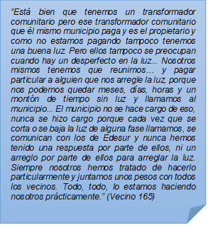 ?Est bien que tenemos un transformador comunitario pero ese transformador comunitario que l mismo municipio paga y es el propietario y como no estamos pagando tampoco tenemos una buena luz. Pero ellos tampoco se preocupan cuando hay un desperfecto en la luz... Nosotros mismos tenemos que reunirnos? y pagar particular a alguien que nos arregle la luz, porque nos podemos quedar meses, das, horas y un montn de tiempo sin luz y llamamos al municipio... El municipio no se hace cargo de eso, nunca se hizo cargo porque cada vez que se corta o se baja la luz de alguna fase llamamos, se comunican con los de Edesur y nunca hemos tenido una respuesta por parte de ellos, ni un arreglo por parte de ellos para arreglar la luz. Siempre nosotros hemos tratado de hacerlo particularmente y juntamos unos pesos con todos los vecinos. Todo, todo, lo estamos haciendo nosotros prcticamente.? (Vecino 165)