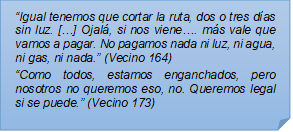 ?Igual tenemos que cortar la ruta, dos o tres das sin luz. [?] Ojal, si nos viene?. ms vale que vamos a pagar. No pagamos nada ni luz, ni agua, ni gas, ni nada.? (Vecino 164)?Como todos, estamos enganchados, pero nosotros no queremos eso, no. Queremos legal si se puede.? (Vecino 173)