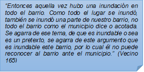 ?Entonces aquella vez hubo una inundacin en todo el barrio. Como todo el lugar se inund, tambin se inund una parte de nuestro barrio, no todo el barrio como el municipio dice o acotada. Se agarra de ese tema, de que es inundable o sea es un pretexto, se agarra de este argumento que es inundable este barrio, por lo cual l no puede reconocer al barrio ante el municipio.? (Vecino 165)