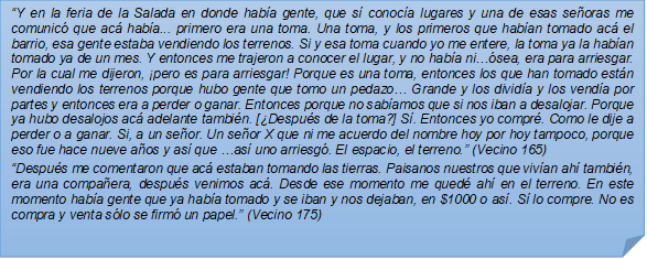 ?Y en la feria de la Salada en donde haba gente, que s conoca lugares y una de esas seoras me comunic que ac haba... primero era una toma. Una toma, y los primeros que haban tomado ac el barrio, esa gente estaba vendiendo los terrenos. Si y esa toma cuando yo me entere, la toma ya la haban tomado ya de un mes. Y entonces me trajeron a conocer el lugar, y no haba ni?sea, era para arriesgar. Por la cual me dijeron, pero es para arriesgar! Porque es una toma, entonces los que han tomado estn vendiendo los terrenos porque hubo gente que tomo un pedazo? Grande y los divida y los venda por partes y entonces era a perder o ganar. Entonces porque no sabamos que si nos iban a desalojar. Porque ya hubo desalojos ac adelante tambin. [Despus de la toma?] S. Entonces yo compr. Como le dije a perder o a ganar. Si, a un seor. Un seor X que ni me acuerdo del nombre hoy por hoy tampoco, porque eso fue hace nueve aos y as que ?as uno arriesg. El espacio, el terreno.? (Vecino 165)?Despus me comentaron que ac estaban tomando las tierras. Paisanos nuestros que vivan ah tambin, era una compaera, despus venimos ac. Desde ese momento me qued ah en el terreno. En este momento haba gente que ya haba tomado y se iban y nos dejaban, en $1000 o as. S lo compre. No es compra y venta slo se firm un papel.? (Vecino 175)