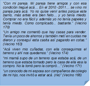 ?Con mi pareja. Mi pareja tiene amigos y con esa condicin llegu ac? En el 2010 -2011? se vino mi pareja para ac. Yo no quise venir antes porque este barrio, ms antes era bien feito? y yo tena miedo. Comprar no era fcil y adems yo no tena papeles y tena miedo. Como complicado... bastante.? (Vecino 170)
?Un amigo me coment que hay casas para vender. Tena un poco de ahorros y tambin met en cuotas me dieron y consegu esta casita as pagando en cotas.? (Vecino 163)
?Ac viven mis cuadas, con ella conseguimos el terreno y ah nos quedamos.? (Vecino 174)
?mi mam supo de un terreno que estaba ac, de un terreno que estaba tomado pero la casa de ella esa la compro. No la tom pero la compr?? (Vecino 171)
?un conocido de mi esposa son compaeros de colegio de mi hijo, nos invit a estar ac. (re)? (Vecino 166)

