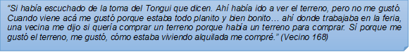?Si haba escuchado de la toma del Tongui que dicen. Ah haba ido a ver el terreno, pero no me gust. Cuando viene ac me gust porque estaba todo planito y bien bonito? ah donde trabajaba en la feria, una vecina me dijo si quera comprar un terreno porque haba un terreno para comprar. S porque me gust el terreno, me gust, cmo estaba viviendo alquilada me compr.? (Vecino 168)