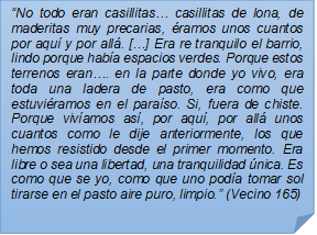 ?No todo eran casillitas? casillitas de lona, de maderitas muy precarias, ramos unos cuantos por aqu y por all. [?] Era re tranquilo el barrio, lindo porque haba espacios verdes. Porque estos terrenos eran?. en la parte donde yo vivo, era toda una ladera de pasto, era como que estuviramos en el paraso. Si, fuera de chiste. Porque vivamos as, por aqu, por all unos cuantos como le dije anteriormente, los que hemos resistido desde el primer momento. Era libre o sea una libertad, una tranquilidad nica. Es como que se yo, como que uno poda tomar sol tirarse en el pasto aire puro, limpio.? (Vecino 165)