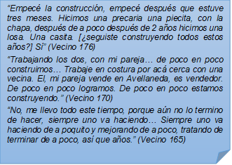 ?Empec la construccin, empec despus que estuve tres meses. Hicimos una precaria una piecita, con la chapa, despus de a poco despus de 2 aos hicimos una losa. Una casita. [seguiste construyendo todos estos aos?] S? (Vecino 176)?Trabajando los dos, con mi pareja? de poco en poco construimos? Trabaje en costura por ac cerca con una vecina. El, mi pareja vende en Avellaneda, es vendedor. De poco en poco logramos. De poco en poco estamos construyendo.? (Vecino 170)?No, me llevo todo este tiempo, porque an no lo termino de hacer, siempre uno va haciendo? Siempre uno va haciendo de a poquito y mejorando de a poco, tratando de terminar de a poco, as que aos.? (Vecino 165)