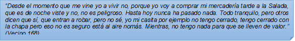 ?Desde el momento que me vine yo a vivir no, porque yo voy a comprar mi mercadera tarde a la Salada, que es de noche viste y no, no es peligroso. Hasta hoy nunca ha pasado nada. Todo tranquilo, pero otros dicen que s, que entran a robar, pero no s, yo mi casita por ejemplo no tengo cerrado, tengo cerrado con la chapa pero eso no es seguro est al aire noms. Mientras, no tengo nada para que se lleven de valor.? (Vecino 168)