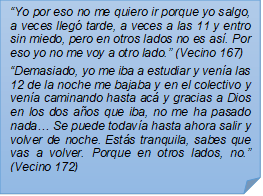 ?Yo por eso no me quiero ir porque yo salgo, a veces lleg tarde, a veces a las 11 y entro sin miedo, pero en otros lados no es as. Por eso yo no me voy a otro lado.? (Vecino 167)?Demasiado, yo me iba a estudiar y vena las 12 de la noche me bajaba y en el colectivo y vena caminando hasta ac y gracias a Dios en los dos aos que iba, no me ha pasado nada? Se puede todava hasta ahora salir y volver de noche. Ests tranquila, sabes que vas a volver. Porque en otros lados, no.? (Vecino 172)