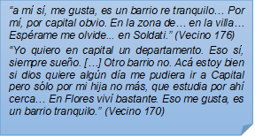 ?a m s, me gusta, es un barrio re tranquilo? Por m, por capital obvio. En la zona de? en la villa? Esprame me olvide... en Soldati.? (Vecino 176)
?Yo quiero en capital un departamento. Eso s, siempre sueo. [?] Otro barrio no. Ac estoy bien si dios quiere algn da me pudiera ir a Capital pero slo por mi hija no ms, que estudia por ah cerca? En Flores viv bastante. Eso me gusta, es un barrio tranquilo.? (Vecino 170)
