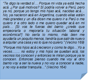 ?Te digo la verdad s? Porque mi vida ya est hecha ac. Por qu motivos? S podra volver a Per, pero ya no, porque yo tengo mis hijas ac, nacidas ac? No, ya nacieron ac en Argentina, cuando ellas estn ms grandes y un da dicen me quiero ir a Per o me quiero ir a otro lado o me quiero quedar ac en mi pas? [Si vos te fueras del barrio cres que empeorara o mejorara tu situacin laboral y econmica?] No sera lo mismo, ms bien me ayudara un poquito menos, tendra que salir de nuevo a alquilar una casa y es lo que no quiero.? (Vecino 169)?Porque mis hijos ac crecieron y como te digo?Yo a veces??. no estoy y mis hijos se quedan ac, los vecinos los conocen y entonces le miran porque ya le conocen. Entonces pienso cuando me voy al otro barrio voy a ser la nueva y no voy a conocer a nadie, y no voy a estar tranquila?? (Vecino 164)