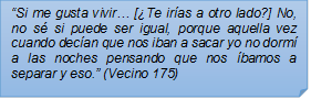 ?Si me gusta vivir? [Te iras a otro lado?] No, no s si puede ser igual, porque aquella vez cuando decan que nos iban a sacar yo no dorm a las noches pensando que nos bamos a separar y eso.? (Vecino 175)