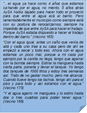 ??el agua ya hace como 4 aos que estamos luchando por el agua, no miento, 5 aos atrs AySA haba bajado para hacer todo el proyecto para que entre el agua ac al barrio. Pero lamentablemente el municipio como siempre est con su postura de relocalizarnos, siempre ha impedido de que entre AySA para hacer el trabajo. Porque AySA estaba dispuesto a hacer el trabajo dentro del barrio.? (Vecino 165)?Con el agua igual, antes un cao que vena de all y cada uno trae a su casa pero de ah se empez a secar y todo eso. Ahora con el agua estamos un poco mal, porque a mi casa por ejemplo por la canilla no llega, tengo que agarrar con la bomba siempre. Estirar la manguera hasta cierta parte, ponerla y llenar el tanque. Yo tengo dos tanques de 1000 litros y estoy tres semanas as. Trato de no gastar mucho, pero me alcanza. Cuando llueve tengo los tachos, tengo ah para el piso y para todo y as estamos con el agua.? (Vecino 175)?Y el agua agarro mi manguera y lo estiro hasta dos o tres cuadras para poder tener agua.? (Vecino 166)
