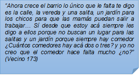 ?Ahora crece el barrio lo nico que le falta te digo es la calle, la vereda y una salita, un jardn para los chicos para que las mams puedan salir a trabajar? S desde que estoy ac siempre les digo a ellos porque no buscan un lugar para las salitas y un jardn porque siempre hay comedor Cuntos comedores hay ac dos o tres? y yo no creo que el comedor hace falta mucho no?? (Vecino 173)