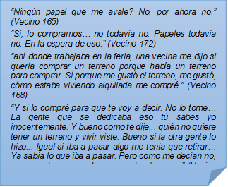 ?Ningn papel que me avale? No, por ahora no.? (Vecino 165)?Si, lo compramos? no todava no. Papeles todava no. En la espera de eso.? (Vecino 172)?ah donde trabajaba en la feria, una vecina me dijo si quera comprar un terreno porque haba un terreno para comprar. S porque me gust el terreno, me gust, cmo estaba viviendo alquilada me compr.? (Vecino 168)?Y si lo compr para que te voy a decir. No lo tome? La gente que se dedicaba eso t sabes yo inocentemente. Y bueno como te dije... quin no quiere tener un terreno y vivir viste. Bueno si la otra gente lo hizo... Igual si iba a pasar algo me tena que retirar? Ya saba lo que iba a pasar. Pero como me decan no, va a quedar, va quedar, va quedar, bueno?? (Vecino 169)