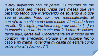 ?Estoy alquilando con mi pareja. El contrato se me vence cada seis meses. Cada seis meses que van pasando tengo que ir renovando de acuerdo a lo que sea el alquiler. Pag por mes, mensualmente. El contrato lo cambio cada seis meses. Alquilando hace un ao. S, ningn problema tengo por suerte. [?] ya lo conoca, era un desmonte con 2-3 tiras de cables, gente aqu, gente all. Sinceramente en el fondo de mi corazn me arrepiento. Porque si le hubiese hecho caso a mi mam yo tendra mi casita no estara como estoy ahora.? (Vecino 171)