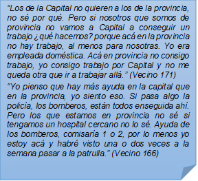 ?Los de la Capital no quieren a los de la provincia, no s por qu. Pero si nosotros que somos de provincia no vamos a Capital a conseguir un trabajo qu hacemos? porque ac en la provincia no hay trabajo, al menos para nosotras. Yo era empleada domstica. Ac en provincia no consigo trabajo, yo consigo trabajo por Capital y no me queda otra que ir a trabajar all.? (Vecino 171)?Yo pienso que hay ms ayuda en la capital que en la provincia, yo siento eso. Si pasa algo la polica, los bomberos, estn todos enseguida ah. Pero los que estamos en provincia no s si tengamos un hospital cercano no lo s. Ayuda de los bomberos, comisara 1 o 2, por lo menos yo estoy ac y habr visto una o dos veces a la semana pasar a la patrulla.? (Vecino 166)