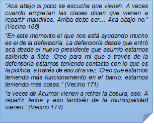 ?Aca abajo si poco se escucha que vienen. A veces cuando empiezan las clases dicen que vienen a repartir mandriles. Arriba debe ser? Ac abajo no.? (Vecino 168)?En este momento el que nos est ayudando mucho es el de la defensora. La defensora desde que entr ac desde el nuevo presidente que asumi estamos saliendo a flote. Creo para m que a travs de la defensora estamos teniendo contacto con lo que es la poltica, a travs de eso otra vez. Creo que estamos teniendo ms funcionamiento en el barrio, estamos teniendo ms cosas.? (Vecino 171)?a veces de Acumar vienen a retirar la basura, eso. A repartir leche y eso tambin de la municipalidad vienen.? (Vecino 174)