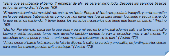 ?Sera que se urbanice el barrio. Y empezar de ah, es para el inicio todo. Despus los servicios bsicos es lo ms primordial.? (Vecino 163)?El reconocimiento del municipio de qu es un barrio. Porque el barrio se quedara tranquilo y en la comisin en la que estamos trabajando es como que nos dara ms fuerza para seguir luchando y seguir haciendo lo que estamos haciendo. Y tener todos los servicios necesarios que tiene que tener un barrio.? (Vecino 165)?Mucho. Por ejemplo, paga por lo que usas y para m eso es lo principal adems salir y si tens una calle buena y ests pagando tens ms derecho tambin porque te van a escuchar ms y as menos Te escuchan poco a poco y nada?. entonces muchas soluciones no te dan.? (Vecino 172)?Ahora crece el barrio lo nico que le falta te digo es la calle, la vereda y una salita, un jardn para los chicos para que las mams puedan salir a trabajar.? (Vecino 173)